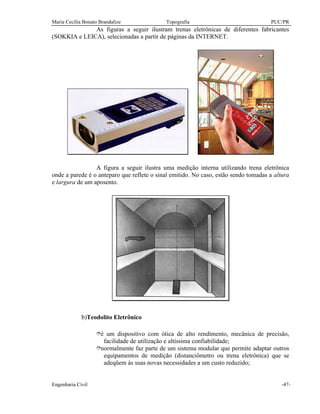 Maria Cecília Bonato Brandalize Topografia PUC/PR
Engenharia Civil -47-
As figuras a seguir ilustram trenas eletrônicas de diferentes fabricantes
(SOKKIA e LEICA), selecionadas a partir de páginas da INTERNET.
A figura a seguir ilustra uma medição interna utilizando trena eletrônica
onde a parede é o anteparo que reflete o sinal emitido. No caso, estão sendo tomadas a altura
e largura de um aposento.
b)Teodolito Eletrônico
îé um dispositivo com ótica de alto rendimento, mecânica de precisão,
facilidade de utilização e altíssima confiabilidade;
înormalmente faz parte de um sistema modular que permite adaptar outros
equipamentos de medição (distanciômetro ou trena eletrônica) que se
adeqüem às suas novas necessidades a um custo reduzido;
 