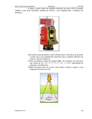 Maria Cecília Bonato Brandalize Topografia PUC/PR
Engenharia Civil -48-
A figura a seguir ilustra um teodolito eletrônico da marca LEICA (modelo
T460d) e uma trena eletrônica, também da LEICA, a ele acoplada para a medição das
distâncias.
înão utiliza, necessariamente, sinais refletores para a identificação do ponto
a medir, pois é um equipamento específico para a medição eletrônica de
ângulos e não de distâncias;
îassim, possibilita a leitura de ângulos (Hz e V) contínuos em intervalos
que variam de 20”, 10”, 7”, 5”, 3”, 2”, 1.5”, 1” e 0.5", dependendo da
aplicação e do fabricante;
îdispõe de prumo ótico ou a laser, como indica a figura a seguir, e com
magnitude (focal) de até 2X;
 