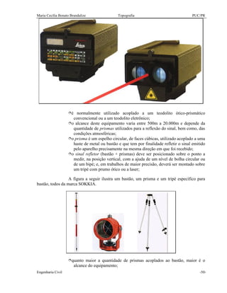Maria Cecília Bonato Brandalize Topografia PUC/PR
Engenharia Civil -50-
îé normalmente utilizado acoplado a um teodolito ótico-prismático
convencional ou a um teodolito eletrônico;
îo alcance deste equipamento varia entre 500m a 20.000m e depende da
quantidade de prismas utilizados para a reflexão do sinal, bem como, das
condições atmosféricas;
îo prisma é um espelho circular, de faces cúbicas, utilizado acoplado a uma
haste de metal ou bastão e que tem por finalidade refletir o sinal emitido
pelo aparelho precisamente na mesma direção em que foi recebido;
îo sinal refletor (bastão + prismas) deve ser posicionado sobre o ponto a
medir, na posição vertical, com a ajuda de um nível de bolha circular ou
de um bipé; e, em trabalhos de maior precisão, deverá ser montado sobre
um tripé com prumo ótico ou a laser;
A figura a seguir ilustra um bastão, um prisma e um tripé específico para
bastão, todos da marca SOKKIA.
îquanto maior a quantidade de prismas acoplados ao bastão, maior é o
alcance do equipamento;
 