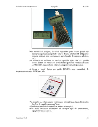 Maria Cecília Bonato Brandalize Topografia PUC/PR
Engenharia Civil -52-
îna maioria das estações, os dados registrados pelo coletor podem ser
transferidos para um computador através de uma interface RS 232 padrão
(mesma utilizada nos computadores para ligação de scanners, plotters,
etc.);
îa utilização de módulos ou cartões especiais (tipo PMCIA), quando
cheios, podem ser removidos e transferidos para um computador (com
slot PCMCIA ou com leitor externo) para processamento posterior.
A figura a seguir ilustra um cartão PCMCIA com capacidade de
armazenamento entre 512 Kb a 4 Mb.
îas estações são relativamente resistentes a intempéries e alguns fabricantes
dispõem de modelos a prova d’água;
îfuncionam com bateria específica, porém, recarregável;
îsão muito utilizadas atualmente em qualquer tipo de levantamento,
topográfico ou geodésico.
 