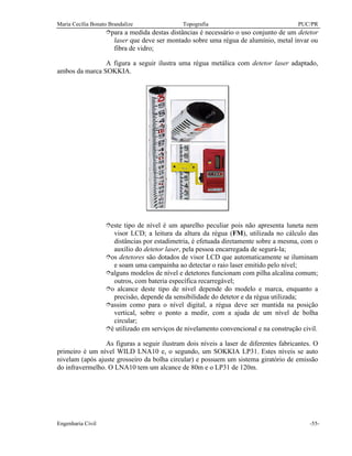 Maria Cecília Bonato Brandalize Topografia PUC/PR
Engenharia Civil -55-
îpara a medida destas distâncias é necessário o uso conjunto de um detetor
laser que deve ser montado sobre uma régua de alumínio, metal ínvar ou
fibra de vidro;
A figura a seguir ilustra uma régua metálica com detetor laser adaptado,
ambos da marca SOKKIA.
îeste tipo de nível é um aparelho peculiar pois não apresenta luneta nem
visor LCD; a leitura da altura da régua (FM), utilizada no cálculo das
distâncias por estadimetria, é efetuada diretamente sobre a mesma, com o
auxílio do detetor laser, pela pessoa encarregada de segurá-la;
îos detetores são dotados de visor LCD que automaticamente se iluminam
e soam uma campainha ao detectar o raio laser emitido pelo nível;
îalguns modelos de nível e detetores funcionam com pilha alcalina comum;
outros, com bateria específica recarregável;
îo alcance deste tipo de nível depende do modelo e marca, enquanto a
precisão, depende da sensibilidade do detetor e da régua utilizada;
îassim como para o nível digital, a régua deve ser mantida na posição
vertical, sobre o ponto a medir, com a ajuda de um nível de bolha
circular;
îé utilizado em serviços de nivelamento convencional e na construção civil.
As figuras a seguir ilustram dois níveis a laser de diferentes fabricantes. O
primeiro é um nível WILD LNA10 e, o segundo, um SOKKIA LP31. Estes níveis se auto
nivelam (após ajuste grosseiro da bolha circular) e possuem um sistema giratório de emissão
do infravermelho. O LNA10 tem um alcance de 80m e o LP31 de 120m.
 