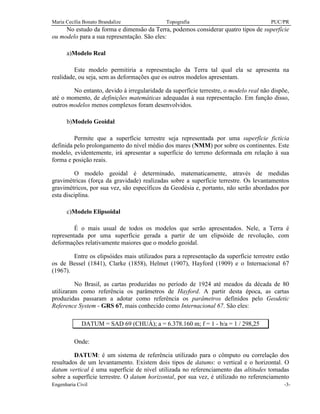 Maria Cecília Bonato Brandalize Topografia PUC/PR
Engenharia Civil -3-
No estudo da forma e dimensão da Terra, podemos considerar quatro tipos de superfície
ou modelo para a sua representação. São eles:
a)Modelo Real
Este modelo permitiria a representação da Terra tal qual ela se apresenta na
realidade, ou seja, sem as deformações que os outros modelos apresentam.
No entanto, devido à irregularidade da superfície terrestre, o modelo real não dispõe,
até o momento, de definições matemáticas adequadas à sua representação. Em função disso,
outros modelos menos complexos foram desenvolvidos.
b)Modelo Geoidal
Permite que a superfície terrestre seja representada por uma superfície fictícia
definida pelo prolongamento do nível médio dos mares (NMM) por sobre os continentes. Este
modelo, evidentemente, irá apresentar a superfície do terreno deformada em relação à sua
forma e posição reais.
O modelo geoidal é determinado, matematicamente, através de medidas
gravimétricas (força da gravidade) realizadas sobre a superfície terrestre. Os levantamentos
gravimétricos, por sua vez, são específicos da Geodésia e, portanto, não serão abordados por
esta disciplina.
c)Modelo Elipsoidal
É o mais usual de todos os modelos que serão apresentados. Nele, a Terra é
representada por uma superfície gerada a partir de um elipsóide de revolução, com
deformações relativamente maiores que o modelo geoidal.
Entre os elipsóides mais utilizados para a representação da superfície terrestre estão
os de Bessel (1841), Clarke (1858), Helmet (1907), Hayford (1909) e o Internacional 67
(1967).
No Brasil, as cartas produzidas no período de 1924 até meados da década de 80
utilizaram como referência os parâmetros de Hayford. A partir desta época, as cartas
produzidas passaram a adotar como referência os parâmetros definidos pelo Geodetic
Reference System - GRS 67, mais conhecido como Internacional 67. São eles:
DATUM = SAD 69 (CHUÁ); a = 6.378.160 m; f = 1 - b/a = 1 / 298,25
Onde:
DATUM: é um sistema de referência utilizado para o cômputo ou correlação dos
resultados de um levantamento. Existem dois tipos de datums: o vertical e o horizontal. O
datum vertical é uma superfície de nível utilizada no referenciamento das altitudes tomadas
sobre a superfície terrestre. O datum horizontal, por sua vez, é utilizado no referenciamento
 