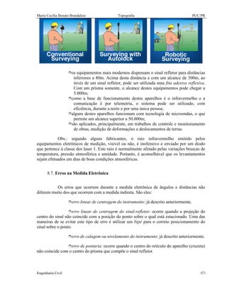 Maria Cecília Bonato Brandalize Topografia PUC/PR
Engenharia Civil -57-
îos equipamentos mais modernos dispensam o sinal refletor para distâncias
inferiores a 80m. Acima desta distância e com um alcance de 300m, ao
invés de um sinal refletor, pode ser utilizada uma fita adesiva reflexiva.
Com um prisma somente, o alcance destes equipamentos pode chegar a
5.000m;
îcomo a base de funcionamento destes aparelhos é o infravermelho e a
comunicação é por telemetria, o sistema pode ser utilizado, com
eficiência, durante a noite e por uma única pessoa;
îalguns destes aparelhos funcionam com tecnologia de microondas, o que
permite um alcance superior a 50.000m;
îsão aplicados, principalmente, em trabalhos de controle e monitoramento
de obras, medição de deformações e deslocamentos de terras.
Obs.: segundo alguns fabricantes, o raio infravermelho emitido pelos
equipamentos eletrônicos de medição, visível ou não, é inofensivo e enviado por um diodo
que pertence à classe dos laser 1. Este raio é normalmente afetado pelas variações bruscas de
temperatura, pressão atmosférica e umidade. Portanto, é aconselhável que os levantamentos
sejam efetuados em dias de boas condições atmosféricas.
8.7. Erros na Medida Eletrônica
Os erros que ocorrem durante a medida eletrônica de ângulos e distâncias não
diferem muito dos que ocorrem com a medida indireta. São eles:
îerro linear de centragem do instrumento: já descrito anteriormente.
îerro linear de centragem do sinal-refletor: ocorre quando a projeção do
centro do sinal não coincide com a posição do ponto sobre o qual está estacionado. Uma das
maneiras de se evitar este tipo de erro é utilizar um bipé para o correto posicionamento do
sinal sobre o ponto.
îerro de calagem ou nivelamento do instrumento: já descrito anteriormente.
îerro de pontaria: ocorre quando o centro do retículo do aparelho (cruzeta)
não coincide com o centro do prisma que compõe o sinal refletor.
 