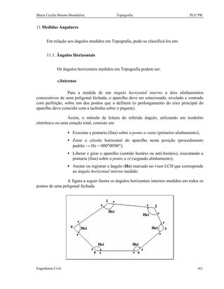 Maria Cecília Bonato Brandalize Topografia PUC/PR
Engenharia Civil -62-
11.Medidas Angulares
Em relação aos ângulos medidos em Topografia, pode-se classificá-los em:
11.1. Ângulos Horizontais
Os ângulos horizontais medidos em Topografia podem ser:
a)Internos
Para a medida de um ângulo horizontal interno a dois alinhamentos
consecutivos de uma poligonal fechada, o aparelho deve ser estacionado, nivelado e centrado
com perfeição, sobre um dos pontos que a definem (o prolongamento do eixo principal do
aparelho deve coincidir com a tachinha sobre o piquete).
Assim, o método de leitura do referido ângulo, utilizando um teodolito
eletrônico ou uma estação total, consiste em:
• Executar a pontaria (fina) sobre o ponto a vante (primeiro alinhamento);
• Zerar o círculo horizontal do aparelho nesta posição (procedimento
padrão → Hz = 000°00'00");
• Liberar e girar o aparelho (sentido horário ou anti-horário), executando a
pontaria (fina) sobre o ponto a ré (segundo alinhamento);
• Anotar ou registrar o ângulo (Hz) marcado no visor LCD que corresponde
ao ângulo horizontal interno medido.
A figura a seguir ilustra os ângulos horizontais internos medidos em todos os
pontos de uma poligonal fechada.
 