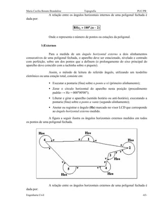 Maria Cecília Bonato Brandalize Topografia PUC/PR
Engenharia Civil -63-
A relação entre os ângulos horizontais internos de uma poligonal fechada é
dada por:
)2n.(180Hzi −°=Σ
Onde n representa o número de pontos ou estações da poligonal.
b)Externos
Para a medida de um ângulo horizontal externo a dois alinhamentos
consecutivos de uma poligonal fechada, o aparelho deve ser estacionado, nivelado e centrado
com perfeição, sobre um dos pontos que a definem (o prolongamento do eixo principal do
aparelho deve coincidir com a tachinha sobre o piquete).
Assim, o método de leitura do referido ângulo, utilizando um teodolito
eletrônico ou uma estação total, consiste em:
• Executar a pontaria (fina) sobre o ponto a ré (primeiro alinhamento);
• Zerar o círculo horizontal do aparelho nesta posição (procedimento
padrão → Hz = 000°00'00");
• Liberar e girar o aparelho (sentido horário ou anti-horário), executando a
pontaria (fina) sobre o ponto a vante (segundo alinhamento);
• Anotar ou registrar o ângulo (Hz) marcado no visor LCD que corresponde
ao ângulo horizontal externo medido.
A figura a seguir ilustra os ângulos horizontais externos medidos em todos
os pontos de uma poligonal fechada.
A relação entre os ângulos horizontais externos de uma poligonal fechada é
dada por:
 