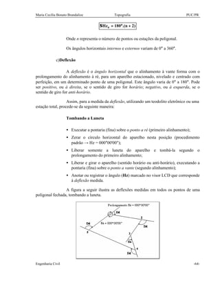 Maria Cecília Bonato Brandalize Topografia PUC/PR
Engenharia Civil -64-
)2n.(180Hze +°=Σ
Onde n representa o número de pontos ou estações da poligonal.
Os ângulos horizontais internos e externos variam de 0° a 360°.
c)Deflexão
A deflexão é o ângulo horizontal que o alinhamento à vante forma com o
prolongamento do alinhamento à ré, para um aparelho estacionado, nivelado e centrado com
perfeição, em um determinado ponto de uma poligonal. Este ângulo varia de 0° a 180°. Pode
ser positivo, ou à direita, se o sentido de giro for horário; negativo, ou à esquerda, se o
sentido de giro for anti-horário.
Assim, para a medida da deflexão, utilizando um teodolito eletrônico ou uma
estação total, procede-se da seguinte maneira:
Tombando a Luneta
• Executar a pontaria (fina) sobre o ponto a ré (primeiro alinhamento);
• Zerar o círculo horizontal do aparelho nesta posição (procedimento
padrão → Hz = 000°00'00");
• Liberar somente a luneta do aparelho e tombá-la segundo o
prolongamento do primeiro alinhamento;
• Liberar e girar o aparelho (sentido horário ou anti-horário), executando a
pontaria (fina) sobre o ponto a vante (segundo alinhamento);
• Anotar ou registrar o ângulo (Hz) marcado no visor LCD que corresponde
à deflexão medida.
A figura a seguir ilustra as deflexões medidas em todos os pontos de uma
poligonal fechada, tombando a luneta.
 