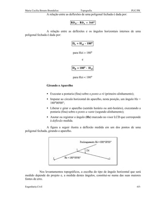 Maria Cecília Bonato Brandalize Topografia PUC/PR
Engenharia Civil -65-
A relação entre as deflexões de uma poligonal fechada é dada por:
Σ ΣD Dd e− = °360
A relação entre as deflexões e os ângulos horizontais internos de uma
poligonal fechada é dada por:
°−= 180HD zie
para Hzi > 180°
e
zid H180D −°=
para Hzi < 180°
Girando o Aparelho
• Executar a pontaria (fina) sobre o ponto a ré (primeiro alinhamento);
• Imputar ao círculo horizontal do aparelho, nesta posição, um ângulo Hz =
180°00'00";
• Liberar e girar o aparelho (sentido horário ou anti-horário), executando a
pontaria (fina) sobre o ponto a vante (segundo alinhamento);
• Anotar ou registrar o ângulo (Hz) marcado no visor LCD que corresponde
à deflexão medida.
A figura a seguir ilustra a deflexão medida em um dos pontos de uma
poligonal fechada, girando o aparelho.
Nos levantamentos topográficos, a escolha do tipo de ângulo horizontal que será
medido depende do projeto e, a medida destes ângulos, constitui-se numa das suas maiores
fontes de erro.
 