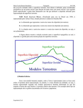 Maria Cecília Bonato Brandalize Topografia PUC/PR
Engenharia Civil -4-
das posições tomadas sobre a superfície terrestre. Este último é definido: pelas coordenadas
geográficas de um ponto inicial, pela direção da linha entre este ponto inicial e um segundo
ponto especificado, e pelas duas dimensões (a e b) que definem o elipsóide utilizado para
representação da superfície terrestre.
SAD: South American Datum, oficializado para uso no Brasil em 1969, é
representado pelo vértice Chuá, situado próximo à cidade de Uberaba-MG.
a: é a dimensão que representa o semi-eixo maior do elipsóide (em metros).
b: é a dimensão que representa o semi-eixo menor do elipsóide (em metros).
f: é a relação entre o semi-eixo menor e o semi-eixo maior do elipsóide, ou seja, o
seu achatamento.
A figura abaixo mostra a relação existente entre a superfície topográfica ou real, o
elipsóide e o geóide para uma mesma porção da superfície terrestre.
d)Modelo Esférico
Este é um modelo bastante simples, onde a Terra é representada como se fosse uma
esfera. O produto desta representação, no entanto, é o mais distante da realidade, ou seja, o
terreno representado segundo este modelo apresenta-se bastante deformado no que diz
respeito à forma das suas feições e à posição relativa das mesmas. Um exemplo deste tipo de
representação são os globos encontrados em livrarias e papelarias.
 