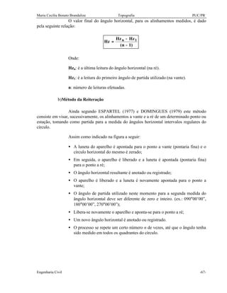 Maria Cecília Bonato Brandalize Topografia PUC/PR
Engenharia Civil -67-
O valor final do ângulo horizontal, para os alinhamentos medidos, é dado
pela seguinte relação:
)1n(
HzHz
Hz 1n
−
−
=
Onde:
Hzn: é a última leitura do ângulo horizontal (na ré).
Hz1: é a leitura do primeiro ângulo de partida utilizado (na vante).
n: número de leituras efetuadas.
b)Método da Reiteração
Ainda segundo ESPARTEL (1977) e DOMINGUES (1979) este método
consiste em visar, sucessivamente, os alinhamentos a vante e a ré de um determinado ponto ou
estação, tomando como partida para a medida do ângulos horizontal intervalos regulares do
círculo.
Assim como indicado na figura a seguir:
• A luneta do aparelho é apontada para o ponto a vante (pontaria fina) e o
círculo horizontal do mesmo é zerado;
• Em seguida, o aparelho é liberado e a luneta é apontada (pontaria fina)
para o ponto a ré;
• O ângulo horizontal resultante é anotado ou registrado;
• O aparelho é liberado e a luneta é novamente apontada para o ponto a
vante;
• O ângulo de partida utilizado neste momento para a segunda medida do
ângulo horizontal deve ser diferente de zero e inteiro. (ex.: 090°00’00”,
180°00’00”, 270°00’00”);
• Libera-se novamente o aparelho e aponta-se para o ponto a ré;
• Um novo ângulo horizontal é anotado ou registrado.
• O processo se repete um certo número n de vezes, até que o ângulo tenha
sido medido em todos os quadrantes do círculo.
 