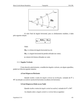 Maria Cecília Bonato Brandalize Topografia PUC/PR
Engenharia Civil -68-
O valor final do ângulo horizontal, para os alinhamentos medidos, é dado
pela seguinte relação:
n
)HzHz(
Hz 12 −Σ
=
Onde:
Hz2: é a leitura do ângulo horizontal (na ré).
Hz1: é o ângulo horizontal de partida utilizado (na vante).
n: número de leituras efetuadas na vante.
11.2. Ângulos Verticais
Como descrito anteriormente, a medida dos ângulos verticais, em alguns aparelhos,
poderá ser feita da seguinte maneira:
a)Com Origem no Horizonte
Quando recebe o nome de ângulo vertical ou inclinação, variando de 0° a
90° em direção ascendente (acima do horizonte) ou (abaixo do horizonte).
b)Com Origem no Zênite ou no Nadir
Quando recebe o nome de ângulo zenital ou nadiral, variando de 0° a 360°.
As relações entre o ângulo zenital e o vertical são as seguintes:
 