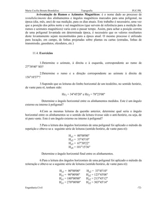 Maria Cecília Bonato Brandalize Topografia PUC/PR
Engenharia Civil -72-
Aviventação de Rumos e Azimutes Magnéticos: é o nome dado ao processo de
restabelecimento dos alinhamentos e ângulos magnéticos marcados para uma poligonal, na
época (dia, mês, ano) de sua medição, para os dias atuais. Este trabalho é necessário, uma vez
que a posição dos pólos norte e sul magnéticos (que servem de referência para a medição dos
rumos e azimutes magnéticos) varia com o passar tempo. Assim, para achar a posição correta
de uma poligonal levantada em determinada época, é necessário que os valores resultantes
deste levantamento sejam reconstituídos para a época atual. O mesmo processo é utilizado
para locação, em campo, de linhas projetadas sobre plantas ou cartas (estradas, linhas de
transmissão, gasodutos, oleodutos, etc.)
11.4. Exercícios
1.Determine o azimute, à direita e à esquerda, correspondente ao rumo de
27°38'40" SO?
2.Determine o rumo e a direção correspondente ao azimute à direita de
156°10'37"?
3.Supondo que as leituras do limbo horizontal de um teodolito, no sentido horário,
de vante para ré, tenham sido:
Hz1 = 34°45'20" e Hz2 = 78°23'00"
Determine o ângulo horizontal entre os alinhamentos medidos. Este é um ângulo
externo ou interno à poligonal?
4.Com as mesmas leituras da questão anterior, determine qual seria o ângulo
horizontal entre os alinhamentos se o sentido da leitura tivesse sido o anti-horário, ou seja, de
ré para vante. Este é um ângulo externo ou interno à poligonal?
5.Para a leitura dos ângulos horizontais de uma poligonal foi aplicado o método da
repetição e obteve-se a seguinte série de leituras (sentido horário, de vante para ré):
Hz1 = 00°00'00"
Hz2 = 33°45'10"
Hz3 = 67°30'22"
Hz4 = 101°15'36"
Determine o ângulo horizontal final entre os alinhamentos.
6.Para a leitura dos ângulos horizontais de uma poligonal foi aplicado o método da
reiteração e obteve-se a seguinte série de leituras (sentido horário, de vante para ré):
Hz1 = 00°00'00" Hz2 = 33°45'10"
Hz1 = 90°00'00" Hz2 = 123°45'08"
Hz1 = 180°00'00" Hz2 = 213°45'12"
Hz1 = 270°00'00" Hz2 = 303°45'14"
 