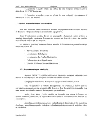 Maria Cecília Bonato Brandalize Topografia PUC/PR
Engenharia Civil -74-
11.Determine o ângulo externo ao vértice de uma poligonal correspondente à
deflexão de 35°18’10” à esquerda.
12.Determine o ângulo externo ao vértice de uma poligonal correspondente à
deflexão de 128°45’58” à direita.
12. Métodos de Levantamentos Planimétricos
Nos itens anteriores foram descritos os métodos e equipamentos utilizados na medição
de distâncias e ângulos durante os levantamentos topográficos.
Estes levantamentos, porém, devem ser empregados obedecendo certos critérios e
seguindo determinadas etapas que dependem do tamanho da área, do relevo e da precisão
requerida pelo projeto que os comporta.
Na seqüência, portanto, serão descritos os métodos de levantamentos planimétricos que
envolvem as fases de:
Ÿ Reconhecimento do Terreno
Ÿ Levantamento da Poligonal
Ÿ Levantamento das Feições Planimétricas
Ÿ Fechamentos, Área, Coordenadas
Ÿ Desenho da Planta e Memorial Descritivo
12.1. Levantamento por Irradiação
Segundo ESPARTEL (1977), o Método da Irradiação também é conhecido como
método da Decomposição em Triângulos ou das Coordenadas Polares.
É empregado na avaliação de pequenas superfícies relativamente planas.
Uma vez demarcado o contorno da superfície a ser levantada, o método consiste
em localizar, estrategicamente, um ponto (P), dentro ou fora da superfície demarcada, e de
onde possam ser avistados todos os demais pontos que a definem.
Assim, deste ponto (P) são medidas as distâncias aos pontos definidores da
referida superfície, bem como, os ângulos horizontais entre os alinhamentos que possuem (P)
como vértice.
A medida das distâncias poderá ser realizada através de método direto, indireto ou
eletrônico e a medida dos ângulos poderá ser realizada através do emprego de teodolitos óticos
ou eletrônicos.
 