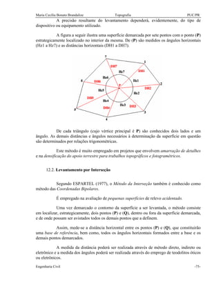 Maria Cecília Bonato Brandalize Topografia PUC/PR
Engenharia Civil -75-
A precisão resultante do levantamento dependerá, evidentemente, do tipo de
dispositivo ou equipamento utilizado.
A figura a seguir ilustra uma superfície demarcada por sete pontos com o ponto (P)
estrategicamente localizado no interior da mesma. De (P) são medidos os ângulos horizontais
(Hz1 a Hz7) e as distâncias horizontais (DH1 a DH7).
De cada triângulo (cujo vértice principal é P) são conhecidos dois lados e um
ângulo. As demais distâncias e ângulos necessários à determinação da superfície em questão
são determinados por relações trigonométricas.
Este método é muito empregado em projetos que envolvem amarração de detalhes
e na densificação do apoio terrestre para trabalhos topográficos e fotogramétricos.
12.2. Levantamento por Interseção
Segundo ESPARTEL (1977), o Método da Interseção também é conhecido como
método das Coordenadas Bipolares.
É empregado na avaliação de pequenas superfícies de relevo acidentado.
Uma vez demarcado o contorno da superfície a ser levantada, o método consiste
em localizar, estrategicamente, dois pontos (P) e (Q), dentro ou fora da superfície demarcada,
e de onde possam ser avistados todos os demais pontos que a definem.
Assim, mede-se a distância horizontal entre os pontos (P) e (Q), que constituirão
uma base de referência, bem como, todos os ângulos horizontais formados entre a base e os
demais pontos demarcados.
A medida da distância poderá ser realizada através de método direto, indireto ou
eletrônico e a medida dos ângulos poderá ser realizada através do emprego de teodolitos óticos
ou eletrônicos.
 