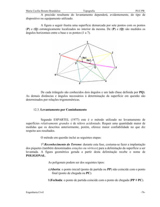 Maria Cecília Bonato Brandalize Topografia PUC/PR
Engenharia Civil -76-
A precisão resultante do levantamento dependerá, evidentemente, do tipo de
dispositivo ou equipamento utilizado.
A figura a seguir ilustra uma superfície demarcada por sete pontos com os pontos
(P) e (Q) estrategicamente localizados no interior da mesma. De (P) e (Q) são medidos os
ângulos horizontais entre a base e os pontos (1 a 7).
De cada triângulo são conhecidos dois ângulos e um lado (base definida por PQ).
As demais distâncias e ângulos necessários à determinação da superfície em questão são
determinados por relações trigonométricas.
12.3. Levantamento por Caminhamento
Segundo ESPARTEL (1977) este é o método utilizado no levantamento de
superfícies relativamente grandes e de relevo acidentado. Requer uma quantidade maior de
medidas que os descritos anteriormente, porém, oferece maior confiabilidade no que diz
respeito aos resultados.
O método em questão inclui as seguintes etapas:
1ª.Reconhecimento do Terreno: durante esta fase, costuma-se fazer a implantação
dos piquetes (também denominados estações ou vértices) para a delimitação da superfície a ser
levantada. A figura geométrica gerada a partir desta delimitação recebe o nome de
POLIGONAL.
As poligonais podem ser dos seguintes tipos:
a)Aberta: o ponto inicial (ponto de partida ou PP) não coincide com o ponto
final (ponto de chegada ou PC).
b)Fechada: o ponto de partida coincide com o ponto de chegada (PP ≡ PC).
 