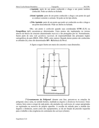 Maria Cecília Bonato Brandalize Topografia PUC/PR
Engenharia Civil -77-
c)Apoiada: parte de um ponto conhecido e chega a um ponto também
conhecido. Pode ser aberta ou fechada.
d)Semi Apoiada: parte de um ponto conhecido e chega a um ponto do qual
se conhece somente o azimute. Só pode ser do tipo aberta.
e)Não Apoiada: parte de um ponto que pode ser conhecido ou não e chega a
um ponto desconhecido. Pode ser aberta ou fechada.
Obs.: um ponto é conhecido quando suas coordenadas UTM (E,N) ou
Geográficas (φ,λ) encontram-se determinadas. Estes pontos são implantados no terreno
através de blocos de concreto (denominados marcos) e são protegidos por lei. Normalmente,
fazem parte de uma rede geodésica nacional, de responsabilidade dos principais órgãos
cartográficos do país (IBGE, DSG, DHN, entre outros). Quando destes pontos são conhecidas
as altitudes (h), estes são denominados RN - Referência de Nível.
A figura a seguir ilustra um marco de concreto e suas dimensões.
2ª.Levantamento da Poligonal: durante esta fase, percorre-se as estações da
poligonal, uma a uma, no sentido horário, medindo-se ângulos e distâncias horizontais. Estes
valores, bem como o croqui de cada ponto, são anotados em cadernetas de campo apropriadas
ou registrados na memória do próprio aparelho. A escolha do método para a medida dos
ângulos e distâncias, assim como dos equipamentos, se dá em função da precisão requerida
para o trabalho e das exigências do contratante dos serviços (cliente).
 