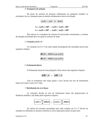 Maria Cecília Bonato Brandalize Topografia PUC/PR
Engenharia Civil -81-
4. Transporte do azimute
De posse do azimute do primeiro alinhamento da poligonal (medido ou
calculado), faz-se o transporte para os demais alinhamentos através da relação:
)P(Hz)1P(Az)P(Az −−=
Se o Az(P) > 180° → Az(P) = Az(P) - 180°
Se o Az(P) < 180° → Az(P) = Az(P) + 180°
Para checar se o transporte do azimute foi processado corretamente, o azimute
de chegada encontrado deve ser igual ao azimute de saída.
5. Variações em X e Y
As variações em X e Y de cada estação da poligonal são calculadas através das
seguintes relações:
))P(Azsen().P(DH)P(X =∆
))P(Azcos().P(DH)P(Y =∆
6. Fechamento linear
O fechamento linear de uma poligonal é feito através das seguintes relações:
0X =∆∑ e 0Y =∆∑
Caso os somatórios não sejam iguais a zero, haverá um erro de fechamento
linear em X (ex) e outro em Y (ey).
7. Distribuição do erro linear
As correções devido ao erro de fechamento linear são proporcionais às
distâncias medidas e são dadas pelas seguintes relações:
)P(DH.
P
ex
)P(Cx = e )P(DH.
P
ey
)P(Cy =
Os valores de correção encontrados para cada variação em X e Y devem ser
somados ou subtraídos às mesmas conforme os erros sejam para menos ou para mais.
 