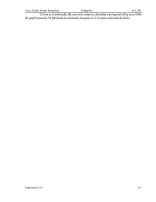 Maria Cecília Bonato Brandalize Topografia PUC/PR
Engenharia Civil -83-
2.Com as coordenadas do exercício anterior, desenhar a poligonal sobre uma folha
de papel tamanho A4 (deitada) descontando margens de 2 cm para cada lado da folha.
 