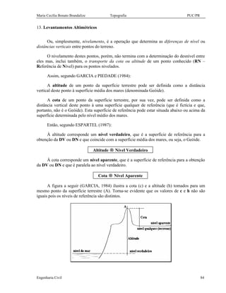 Maria Cecília Bonato Brandalize Topografia PUC/PR
Engenharia Civil 84
13. Levantamentos Altimétricos
Ou, simplesmente, nivelamento, é a operação que determina as diferenças de nível ou
distâncias verticais entre pontos do terreno.
O nivelamento destes pontos, porém, não termina com a determinação do desnível entre
eles mas, inclui também, o transporte da cota ou altitude de um ponto conhecido (RN –
Referência de Nível) para os pontos nivelados.
Assim, segundo GARCIA e PIEDADE (1984):
A altitude de um ponto da superfície terrestre pode ser definida como a distância
vertical deste ponto à superfície média dos mares (denominada Geóide).
A cota de um ponto da superfície terrestre, por sua vez, pode ser definida como a
distância vertical deste ponto à uma superfície qualquer de referência (que é fictícia e que,
portanto, não é o Geóide). Esta superfície de referência pode estar situada abaixo ou acima da
superfície determinada pelo nível médio dos mares.
Então, segundo ESPARTEL (1987):
À altitude corresponde um nível verdadeiro, que é a superfície de referência para a
obtenção da DV ou DN e que coincide com a superfície média dos mares, ou seja, o Geóide.
Altitude → Nível Verdadeiro
À cota corresponde um nível aparente, que é a superfície de referência para a obtenção
da DV ou DN e que é paralela ao nível verdadeiro.
Cota → Nível Aparente
A figura a seguir (GARCIA, 1984) ilustra a cota (c) e a altitude (h) tomados para um
mesmo ponto da superfície terrestre (A). Torna-se evidente que os valores de c e h não são
iguais pois os níveis de referência são distintos.
 