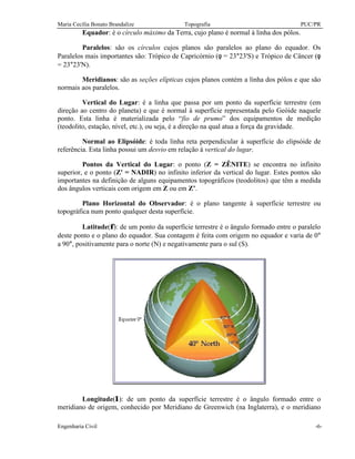 Maria Cecília Bonato Brandalize Topografia PUC/PR
Engenharia Civil -6-
Equador: é o círculo máximo da Terra, cujo plano é normal à linha dos pólos.
Paralelos: são os círculos cujos planos são paralelos ao plano do equador. Os
Paralelos mais importantes são: Trópico de Capricórnio (φ = 23°23'S) e Trópico de Câncer (φ
= 23°23'N).
Meridianos: são as seções elípticas cujos planos contém a linha dos pólos e que são
normais aos paralelos.
Vertical do Lugar: é a linha que passa por um ponto da superfície terrestre (em
direção ao centro do planeta) e que é normal à superfície representada pelo Geóide naquele
ponto. Esta linha é materializada pelo “fio de prumo” dos equipamentos de medição
(teodolito, estação, nível, etc.), ou seja, é a direção na qual atua a força da gravidade.
Normal ao Elipsóide: é toda linha reta perpendicular à superfície do elipsóide de
referência. Esta linha possui um desvio em relação à vertical do lugar.
Pontos da Vertical do Lugar: o ponto (Z = ZÊNITE) se encontra no infinito
superior, e o ponto (Z' = NADIR) no infinito inferior da vertical do lugar. Estes pontos são
importantes na definição de alguns equipamentos topográficos (teodolitos) que têm a medida
dos ângulos verticais com origem em Z ou em Z’.
Plano Horizontal do Observador: é o plano tangente à superfície terrestre ou
topográfica num ponto qualquer desta superfície.
Latitude(φ): de um ponto da superfície terrestre é o ângulo formado entre o paralelo
deste ponto e o plano do equador. Sua contagem é feita com origem no equador e varia de 0°
a 90°, positivamente para o norte (N) e negativamente para o sul (S).
Longitude(λ): de um ponto da superfície terrestre é o ângulo formado entre o
meridiano de origem, conhecido por Meridiano de Greenwich (na Inglaterra), e o meridiano
 