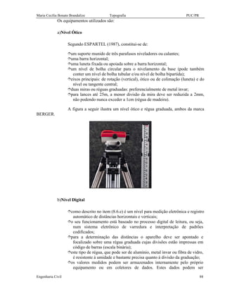 Maria Cecília Bonato Brandalize Topografia PUC/PR
Engenharia Civil 88
Os equipamentos utilizados são:
a)Nível Ótico
Segundo ESPARTEL (1987), constitui-se de:
îum suporte munido de três parafusos niveladores ou calantes;
îuma barra horizontal;
îuma luneta fixada ou apoiada sobre a barra horizontal;
îum nível de bolha circular para o nivelamento da base (pode também
conter um nível de bolha tubular e/ou nível de bolha bipartida);
îeixos principais: de rotação (vertical), ótico ou de colimação (luneta) e do
nível ou tangente central;
îduas miras ou réguas graduadas: preferencialmente de metal ínvar;
îpara lances até 25m, a menor divisão da mira deve ser reduzida a 2mm,
não podendo nunca exceder a 1cm (régua de madeira).
A figura a seguir ilustra um nível ótico e régua graduada, ambos da marca
BERGER.
b)Nível Digital
îcomo descrito no item (8.6.e) é um nível para medição eletrônica e registro
automático de distâncias horizontais e verticais;
îo seu funcionamento está baseado no processo digital de leitura, ou seja,
num sistema eletrônico de varredura e interpretação de padrões
codificados;
îpara a determinação das distâncias o aparelho deve ser apontado e
focalizado sobre uma régua graduada cujas divisões estão impressas em
código de barras (escala binária);
îeste tipo de régua, que pode ser de alumínio, metal ínvar ou fibra de vidro,
é resistente à umidade e bastante precisa quanto à divisão da graduação;
îos valores medidos podem ser armazenados internamente pelo próprio
equipamento ou em coletores de dados. Estes dados podem ser
 