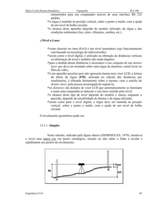 Maria Cecília Bonato Brandalize Topografia PUC/PR
Engenharia Civil 89
transmitidos para um computador através de uma interface RS 232
padrão;
îa régua é mantida na posição vertical, sobre o ponto a medir, com a ajuda
de um nível de bolha circular;
îo alcance deste aparelho depende do modelo utilizado, da régua e das
condições ambientais (luz, calor, vibrações, sombra, etc.).
c)Nível a Laser
îcomo descrito no item (8.6.f) é um nível automático cujo funcionamento
está baseado na tecnologia do infravermelho;
îassim como o nível digital, é utilizado na obtenção de distâncias verticais
ou diferenças de nível e também não mede ângulos;
îpara a medida destas distâncias é necessário o uso conjunto de um detetor
laser que deve ser montado sobre uma régua de alumínio, metal ínvar ou
fibra de vidro;
îé um aparelho peculiar pois não apresenta luneta nem visor LCD; a leitura
da altura da régua (FM), utilizada no cálculo das distâncias por
estadimetria, é efetuada diretamente sobre a mesma, com o auxílio do
detetor laser, pela pessoa encarregada de segurá-la;
îos detetores são dotados de visor LCD que automaticamente se iluminam
e soam uma campainha ao detectar o raio laser emitido pelo nível;
îo alcance deste tipo de nível depende do modelo e marca, enquanto a
precisão, depende da sensibilidade do detetor e da régua utilizada;
îassim como para o nível digital, a régua deve ser mantida na posição
vertical, sobre o ponto a medir, com a ajuda de um nível de bolha
circular.
O nivelamento geométrico pode ser:
13.3.1. Simples
Neste método, indicado pela figura abaixo (DOMINGUES, 1979), instala-se
o nível uma única vez em ponto estratégico, situado ou não sobre a linha a nivelar e
eqüidistante aos pontos de nivelamento.
 