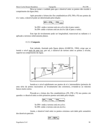Maria Cecília Bonato Brandalize Topografia PUC/PR
Engenharia Civil 90
Deve-se tomar o cuidado para que o desnível entre os pontos não exceda o
comprimento da régua (4m).
Após proceder a leitura dos fios estadimétricos (FS, FM e FI) nos pontos de
ré e vante, o desnível pode ser determinado pela relação:
vantere FMFMDN −=
Se DN+ então o terreno está em aclive (de ré para vante).
Se DN- então o terreno está em declive (de ré para a vante).
Este tipo de nivelamento pode ser longitudinal, transversal ou radiante e é
aplicado a terrenos relativamente planos.
13.3.2. Composto
Este método, ilustrado pela figura abaixo (GARCIA, 1984), exige que se
instale o nível mais de uma vez, por ser, o desnível do terreno entre os pontos a nivelar,
superior ao comprimento da régua.
Instala-se o nível eqüidistante aos pontos de ré e intermediário (primeiro de
uma série de pontos necessários ao levantamento dos extremos), evitando-se ao máximo
lances muito curtos.
Procede-se a leitura dos fios estadimétricos (FS, FM e FI) nos pontos em
questão e o desnível entre os dois primeiros pontos será dado pela relação:
.ermintreP FMFMDN −=
Se DN+ então o terreno está em aclive.
Se DN- então o terreno está em declive.
Assim, o desnível total entre os pontos extremos será dado pelo somatório
dos desníveis parciais.
PDNDN Σ=
 