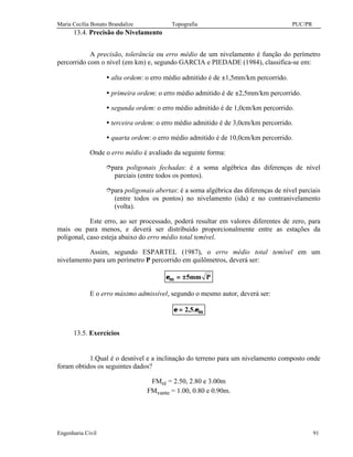 Maria Cecília Bonato Brandalize Topografia PUC/PR
Engenharia Civil 91
13.4. Precisão do Nivelamento
A precisão, tolerância ou erro médio de um nivelamento é função do perímetro
percorrido com o nível (em km) e, segundo GARCIA e PIEDADE (1984), classifica-se em:
Ÿ alta ordem: o erro médio admitido é de ±1,5mm/km percorrido.
Ÿ primeira ordem: o erro médio admitido é de ±2,5mm/km percorrido.
Ÿ segunda ordem: o erro médio admitido é de 1,0cm/km percorrido.
Ÿ terceira ordem: o erro médio admitido é de 3,0cm/km percorrido.
Ÿ quarta ordem: o erro médio admitido é de 10,0cm/km percorrido.
Onde o erro médio é avaliado da seguinte forma:
îpara poligonais fechadas: é a soma algébrica das diferenças de nível
parciais (entre todos os pontos).
îpara poligonais abertas: é a soma algébrica das diferenças de nível parciais
(entre todos os pontos) no nivelamento (ida) e no contranivelamento
(volta).
Este erro, ao ser processado, poderá resultar em valores diferentes de zero, para
mais ou para menos, e deverá ser distribuído proporcionalmente entre as estações da
poligonal, caso esteja abaixo do erro médio total temível.
Assim, segundo ESPARTEL (1987), o erro médio total temível em um
nivelamento para um perímetro P percorrido em quilômetros, deverá ser:
Pmm5m ±=ε
E o erro máximo admissível, segundo o mesmo autor, deverá ser:
m.5,2 ε=ε
13.5. Exercícios
1.Qual é o desnível e a inclinação do terreno para um nivelamento composto onde
foram obtidos os seguintes dados?
FMré = 2.50, 2.80 e 3.00m
FMvante = 1.00, 0.80 e 0.90m.
 