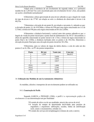 Maria Cecília Bonato Brandalize Topografia PUC/PR
Engenharia Civil 93
5.Qual seria a tolerância de um nivelamento de segunda ordem, se o perímetro
medido foi de 1,283 km? Se o erro encontrado para este nivelamento foi de 1,5cm, este poderá
ser aceito e distribuído normalmente?
6.Determine a altura aproximada de uma árvore sabendo-se que o ângulo de visada
do topo da árvore é de 17°40’ em relação ao solo e a distância do observador à árvore é de
40,57m.
7.Determine a elevação de um ponto B, em relação a um ponto A, sabendo-se que:
a elevação do ponto A é de 410,260m; a leitura de FM para uma régua estacionada em A é de
3,710m; a leitura de FM para uma régua estacionada em B é de 2,820m.
8.Determine a distância horizontal e vertical entre dois pontos sabendo-se que: o
ângulo de visada do ponto inicial para o ponto final do alinhamento é de 30°22’ descendente; a
altura do aparelho estacionado no ponto inicial é de 1,72m; a leitura da régua estacionada no
ponto final é de 3,520m; a distância inclinada entre os pontos é de 182,18m. Determine a
elevação do ponto final para uma elevação do ponto inicial de 361,29m.
9.Determine, para os valores de régua da tabela abaixo, a cota de cada um dos
pontos (1 ao 6). Obs.: os PT são pontos temporários.
Ponto Ré (m) Vante (m) Cota (m)
1 1,259 366,012
2 2,650
3 1,832
4 3,017
5 2,307
PT#1 1,884
PT#2 2,342
PT#3 0,855
6 1,549
14. Utilização das Medidas de um Levantamento Altimétrico
As medidas, cálculos e transportes de um nivelamento podem ser utilizados na:
14.1. Construção de Perfis
Segundo GARCIA e PIEDADE (1984), o perfil é a representação gráfica do
nivelamento e a sua determinação tem por finalidade:
îO estudo do relevo ou do seu modelado, através das curvas de nível;
îA locação de rampas de determinada declividade para projetos de
engenharia e arquitetura: edificações, escadas, linhas de eletrificação
rural, canais e encanamentos, estradas etc.;
îO estudo dos serviços de terraplanagem (volumes de corte e aterro).
 