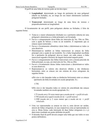 Maria Cecília Bonato Brandalize Topografia PUC/PR
Engenharia Civil 94
O perfil de uma linha do terreno pode ser de dois tipos:
• Longitudinal: determinado ao longo do perímetro de uma poligonal
(aberta ou fechada), ou, ao longo do seu maior afastamento (somente
poligonal fechada).
• Transversal: determinado ao longo de uma faixa do terreno e
perpendicularmente ao longitudinal.
O levantamento de um perfil, para poligonais abertas ou fechadas, é feito da
seguinte forma:
• Toma-se o maior afastamento (fechada) ou o perímetro (aberta) de uma
poligonal e determina-se a linha principal a ser levantada.
• Faz-se o estaqueamento desta linha em intervalos de 5m, 10m ou 20m,
com a ajuda de balizas e trena ou de teodolito. É importante que as
estacas sejam numeradas.
• Faz-se o levantamento altimétrico desta linha e determinam-se todos os
seus desníveis.
• Determinam-se também as linhas transversais às estacas da linha
principal com a ajuda de um teodolito. Se a linha longitudinal escolhida
for o perímetro da poligonal, deve-se traçar, em cada estaca, a linha
transversal segundo a bissetriz do ângulo horizontal naquele ponto.
• Faz-se o estaqueamento das linhas transversais com a mesma precisão da
linha principal, ou seja, em intervalos de 5m, 10m ou 20m.
• Faz-se o levantamento destas linhas transversais e determinam-se todos
os seus desníveis.
• Representam-se os valores dos desníveis obtidos e das distâncias
horizontais entre as estacas em um sistema de eixos ortogonais da
seguinte forma:
a)No eixo x são lançadas todas as distâncias horizontais entre as estacas
(perímetro da linha levantada) em escala apropriada. Ex.:
1:750.
b)No eixo y são lançados todos os valores de cota/altitude das estacas
levantadas também em escala apropriada. Ex.:
1:75 (escala em y 10 vezes maior que a escala em x) → perfil elevado.
1:750 (escala em y igual à escala em x) → perfil natural.
1:1500 (escala em y 2 vezes menor que a escala em x) → perfil
rebaixado.
• Uma vez representadas as estacas no eixo x, estas devem ser unidas,
através de linhas ortogonais, às suas respectivas cotas já representadas no
eixo y. Desta forma, cada interseção de duas linhas ortogonais (x e y)
dará como resultado um ponto definidor do perfil.
• O desenho final do perfil deverá compor uma linha que une todos os seus
pontos definidores.
 