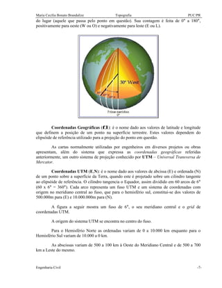 Maria Cecília Bonato Brandalize Topografia PUC/PR
Engenharia Civil -7-
do lugar (aquele que passa pelo ponto em questão). Sua contagem é feita de 0° a 180°,
positivamente para oeste (W ou O) e negativamente para leste (E ou L).
Coordenadas Geográficas (φ,λ): é o nome dado aos valores de latitude e longitude
que definem a posição de um ponto na superfície terrestre. Estes valores dependem do
elipsóide de referência utilizado para a projeção do ponto em questão.
As cartas normalmente utilizadas por engenheiros em diversos projetos ou obras
apresentam, além do sistema que expressa as coordenadas geográficas referidas
anteriormente, um outro sistema de projeção conhecido por UTM – Universal Transversa de
Mercator.
Coordenadas UTM (E,N): é o nome dado aos valores de abcissa (E) e ordenada (N)
de um ponto sobre a superfície da Terra, quando este é projetado sobre um cilindro tangente
ao elipsóide de referência. O cilindro tangencia o Equador, assim dividido em 60 arcos de 6°
(60 x 6° = 360°). Cada arco representa um fuso UTM e um sistema de coordenadas com
origem no meridiano central ao fuso, que para o hemisfério sul, constitui-se dos valores de
500.000m para (E) e 10.000.000m para (N).
A figura a seguir mostra um fuso de 6°, o seu meridiano central e o grid de
coordenadas UTM.
A origem do sistema UTM se encontra no centro do fuso.
Para o Hemisfério Norte as ordenadas variam de 0 a 10.000 km enquanto para o
Hemisfério Sul variam de 10.000 a 0 km.
As abscissas variam de 500 a 100 km à Oeste do Meridiano Central e de 500 a 700
km a Leste do mesmo.
 