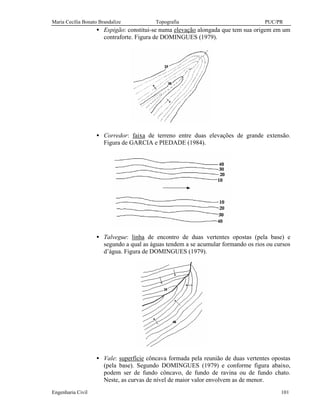 Maria Cecília Bonato Brandalize Topografia PUC/PR
Engenharia Civil 101
• Espigão: constitui-se numa elevação alongada que tem sua origem em um
contraforte. Figura de DOMINGUES (1979).
• Corredor: faixa de terreno entre duas elevações de grande extensão.
Figura de GARCIA e PIEDADE (1984).
• Talvegue: linha de encontro de duas vertentes opostas (pela base) e
segundo a qual as águas tendem a se acumular formando os rios ou cursos
d’água. Figura de DOMINGUES (1979).
• Vale: superfície côncava formada pela reunião de duas vertentes opostas
(pela base). Segundo DOMINGUES (1979) e conforme figura abaixo,
podem ser de fundo côncavo, de fundo de ravina ou de fundo chato.
Neste, as curvas de nível de maior valor envolvem as de menor.
 