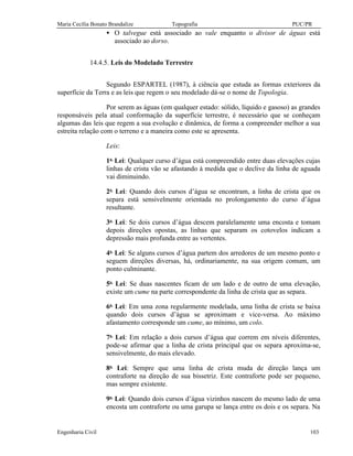Maria Cecília Bonato Brandalize Topografia PUC/PR
Engenharia Civil 103
• O talvegue está associado ao vale enquanto o divisor de águas está
associado ao dorso.
14.4.5. Leis do Modelado Terrestre
Segundo ESPARTEL (1987), à ciência que estuda as formas exteriores da
superfície da Terra e as leis que regem o seu modelado dá-se o nome de Topologia.
Por serem as águas (em qualquer estado: sólido, líquido e gasoso) as grandes
responsáveis pela atual conformação da superfície terrestre, é necessário que se conheçam
algumas das leis que regem a sua evolução e dinâmica, de forma a compreender melhor a sua
estreita relação com o terreno e a maneira como este se apresenta.
Leis:
1a.
Lei: Qualquer curso d’água está compreendido entre duas elevações cujas
linhas de crista vão se afastando à medida que o declive da linha de aguada
vai diminuindo.
2a.
Lei: Quando dois cursos d’água se encontram, a linha de crista que os
separa está sensivelmente orientada no prolongamento do curso d’água
resultante.
3a.
Lei: Se dois cursos d’água descem paralelamente uma encosta e tomam
depois direções opostas, as linhas que separam os cotovelos indicam a
depressão mais profunda entre as vertentes.
4a.
Lei: Se alguns cursos d’água partem dos arredores de um mesmo ponto e
seguem direções diversas, há, ordinariamente, na sua origem comum, um
ponto culminante.
5a.
Lei: Se duas nascentes ficam de um lado e de outro de uma elevação,
existe um cume na parte correspondente da linha de crista que as separa.
6a.
Lei: Em uma zona regularmente modelada, uma linha de crista se baixa
quando dois cursos d’água se aproximam e vice-versa. Ao máximo
afastamento corresponde um cume, ao mínimo, um colo.
7a.
Lei: Em relação a dois cursos d’água que correm em níveis diferentes,
pode-se afirmar que a linha de crista principal que os separa aproxima-se,
sensivelmente, do mais elevado.
8a.
Lei: Sempre que uma linha de crista muda de direção lança um
contraforte na direção de sua bissetriz. Este contraforte pode ser pequeno,
mas sempre existente.
9a.
Lei: Quando dois cursos d’água vizinhos nascem do mesmo lado de uma
encosta um contraforte ou uma garupa se lança entre os dois e os separa. Na
 