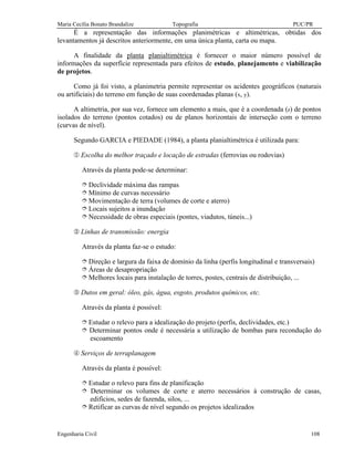 Maria Cecília Bonato Brandalize Topografia PUC/PR
Engenharia Civil 108
É a representação das informações planimétricas e altimétricas, obtidas dos
levantamentos já descritos anteriormente, em uma única planta, carta ou mapa.
A finalidade da planta planialtimétrica é fornecer o maior número possível de
informações da superfície representada para efeitos de estudo, planejamento e viabilização
de projetos.
Como já foi visto, a planimetria permite representar os acidentes geográficos (naturais
ou artificiais) do terreno em função de suas coordenadas planas (x, y).
A altimetria, por sua vez, fornece um elemento a mais, que é a coordenada (z) de pontos
isolados do terreno (pontos cotados) ou de planos horizontais de interseção com o terreno
(curvas de nível).
Segundo GARCIA e PIEDADE (1984), a planta planialtimétrica é utilizada para:
¬ Escolha do melhor traçado e locação de estradas (ferrovias ou rodovias)
Através da planta pode-se determinar:
î Declividade máxima das rampas
î Mínimo de curvas necessário
î Movimentação de terra (volumes de corte e aterro)
î Locais sujeitos a inundação
î Necessidade de obras especiais (pontes, viadutos, túneis...)
- Linhas de transmissão: energia
Através da planta faz-se o estudo:
î Direção e largura da faixa de domínio da linha (perfis longitudinal e transversais)
î Áreas de desapropriação
î Melhores locais para instalação de torres, postes, centrais de distribuição, ...
® Dutos em geral: óleo, gás, água, esgoto, produtos químicos, etc.
Através da planta é possível:
î Estudar o relevo para a idealização do projeto (perfis, declividades, etc.)
î Determinar pontos onde é necessária a utilização de bombas para recondução do
escoamento
¯ Serviços de terraplanagem
Através da planta é possível:
î Estudar o relevo para fins de planificação
î Determinar os volumes de corte e aterro necessários à construção de casas,
edifícios, sedes de fazenda, silos, ...
î Retificar as curvas de nível segundo os projetos idealizados
 