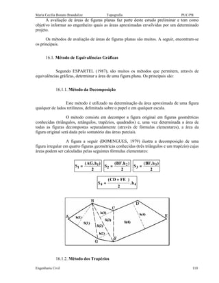 Maria Cecília Bonato Brandalize Topografia PUC/PR
Engenharia Civil 110
A avaliação de áreas de figuras planas faz parte deste estudo preliminar e tem como
objetivo informar ao engenheiro quais as áreas aproximadas envolvidas por um determinado
projeto.
Os métodos de avaliação de áreas de figuras planas são muitos. A seguir, encontram-se
os principais.
16.1. Método de Equivalências Gráficas
Segundo ESPARTEL (1987), são muitos os métodos que permitem, através de
equivalências gráficas, determinar a área de uma figura plana. Os principais são:
16.1.1. Método da Decomposição
Este método é utilizado na determinação da área aproximada de uma figura
qualquer de lados retilíneos, delimitada sobre o papel e em qualquer escala.
O método consiste em decompor a figura original em figuras geométricas
conhecidas (triângulos, retângulos, trapézios, quadrados) e, uma vez determinada a área de
todas as figuras decompostas separadamente (através de fórmulas elementares), a área da
figura original será dada pelo somatório das áreas parciais.
A figura a seguir (DOMINGUES, 1979) ilustra a decomposição de uma
figura irregular em quatro figuras geométricas conhecidas (três triângulos e um trapézio) cujas
áreas podem ser calculadas pelas seguintes fórmulas elementares:
S
AG h
1
1
2
=
( . )
S
BF h
2
2
2
=
( . )
S
BF h
3
3
2
=
( . )
S
CD FE
h4 4
2
=
+( )
.
16.1.2. Método dos Trapézios
 
