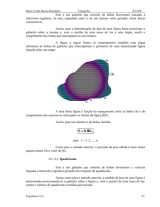 Maria Cecília Bonato Brandalize Topografia PUC/PR
Engenharia Civil 112
Este é um gabarito que consiste de linhas horizontais traçadas a
intervalos regulares, ou seja, espaçadas entre si de um mesmo valor gerando várias faixas
consecutivas.
Assim, para a determinação da área de uma figura basta posicionar o
gabarito sobre a mesma e, com o auxílio de uma mesa de luz e uma régua, medir o
comprimento das linhas que interceptam os seus limites.
A figura a seguir ilustra os comprimentos medidos com régua
referentes às linhas do gabarito que interceptaram o perímetro de uma determinada figura
traçada sobre um mapa.
A área desta figura é função do espaçamento entre as linhas (h) e do
comprimento das mesmas ao interceptar os limites da figura (Σb).
Assim, para um número n de linhas medido:
ib.hS Σ=
para i = 1, 2, ... , n
Como para o método anterior, a precisão da área obtida é tanto maior
quanto menor for o valor de (h).
16.1.3.2. Quadrículas
Este é um gabarito que consiste de linhas horizontais e verticais
traçadas a intervalos regulares gerando um conjunto de quadrículas.
Assim como para o método anterior, a medida da área de uma figura é
determinada posicionando-se o gabarito sobre a figura e, com o auxílio de uma mesa de luz,
contar o número de quadrículas contidas pela mesma.
 