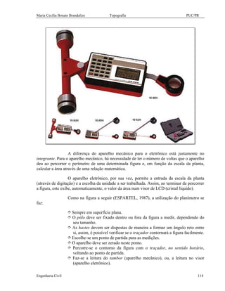 Maria Cecília Bonato Brandalize Topografia PUC/PR
Engenharia Civil 114
A diferença do aparelho mecânico para o eletrônico está justamente no
integrante. Para o aparelho mecânico, há necessidade de ler o número de voltas que o aparelho
deu ao percorrer o perímetro de uma determinada figura e, em função da escala da planta,
calcular a área através de uma relação matemática.
O aparelho eletrônico, por sua vez, permite a entrada da escala da planta
(através de digitação) e a escolha da unidade a ser trabalhada. Assim, ao terminar de percorrer
a figura, este exibe, automaticamente, o valor da área num visor de LCD (cristal líquido).
Como na figura a seguir (ESPARTEL, 1987), a utilização do planímetro se
faz:
î Sempre em superfície plana.
î O pólo deve ser fixado dentro ou fora da figura a medir, dependendo do
seu tamanho.
î As hastes devem ser dispostas de maneira a formar um ângulo reto entre
si, assim, é possível verificar se o traçador contornará a figura facilmente.
î Escolhe-se um ponto de partida para as medições.
î O aparelho deve ser zerado neste ponto.
î Percorre-se o contorno da figura com o traçador, no sentido horário,
voltando ao ponto de partida.
î Faz-se a leitura do tambor (aparelho mecânico), ou, a leitura no visor
(aparelho eletrônico).
 