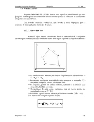 Maria Cecília Bonato Brandalize Topografia PUC/PR
Engenharia Civil 116
16.3. Método Analítico
Segundo DOMINGUES (1979) a área de uma superfície plana limitada por uma
poligonal fechada pode ser determinada analiticamente quando se conhecem as coordenadas
ortogonais dos seus vértices.
Dos métodos analíticos conhecidos, sem dúvida, o mais empregado para a
avaliação de áreas de figuras planas é o de Gauss.
16.3.1. Método de Gauss
Como na figura abaixo, consiste em, dadas as coordenadas (X,Y) de pontos
de uma figura fechada qualquer, determinar a área desta figura seguindo os seguintes critérios:
î As coordenadas do ponto de partida e de chegada devem ser as mesmas Õ
X1 = Xn e Y1 = Yn.
î Percorrendo a poligonal no sentido horário, somam-se as ordenadas (ΣY)
dos pontos, aos pares, ou seja, de duas em duas.
î Na seqüência, porém em sentido contrário, subtraem-se as abcissas (∆X)
dos pontos, também aos pares.
î Os resultados de cada soma e subtração, para um mesmo ponto, são
multiplicados entre si (ΣY.∆X).
î Somam-se, algebricamente, todos os produtos encontrados (Σ(ΣY . ∆X)).
î A área final é dada pela seguinte relação:
∑ −+= ++
n
1 i1ii1i )XX)(YY(S2
 