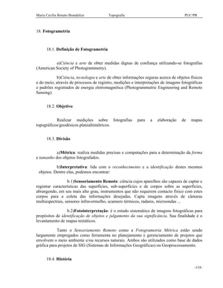 Maria Cecília Bonato Brandalize Topografia PUC/PR
-118-
18. Fotogrametria
18.1. Definição de Fotogrametria
a)Ciência e arte de obter medidas dignas de confiança utilizando-se fotografias
(American Society of Photogrammetry).
b)Ciência, tecnologia e arte de obter informações seguras acerca de objetos físicos
e do meio, através de processos de registro, medições e interpretações de imagens fotográficas
e padrões registrados de energia eletromagnética (Photogrammetric Engineering and Remote
Sensing).
18.2. Objetivo
Realizar medições sobre fotografias para a elaboração de mapas
topográficos/geodésicos planialtimétricos.
18.3. Divisão
a)Métrica: realiza medidas precisas e computações para a determinação da forma
e tamanho dos objetos fotografados.
b)Interpretativa: lida com o reconhecimento e a identificação destes mesmos
objetos. Dentre elas, podemos encontrar:
b.1)Sensoriamento Remoto: ciência cujos aparelhos são capazes de captar e
registrar características das superfícies, sub-superfícies e de corpos sobre as superfícies,
abrangendo, em seu mais alto grau, instrumentos que não requerem contacto físico com estes
corpos para a coleta das informações desejadas. Capta imagens através de câmaras
multiespectrais, sensores infravermelho, scanners térmicos, radares, microondas ...
b.2)Fotointerpretação: é o estudo sistemático de imagens fotográficas para
propósitos de identificação de objetos e julgamento da sua significância. Sua finalidade é o
levantamento de mapas temáticos.
Tanto o Sensoriamento Remoto como a Fotogrametria Métrica estão sendo
largamente empregados como ferramenta no planejamento e gerenciamento de projetos que
envolvem o meio ambiente e/ou recursos naturais. Ambos são utilizados como base de dados
gráfica para projetos de SIG (Sistemas de Informações Geográficas) ou Geoprocessamento.
18.4. História
 