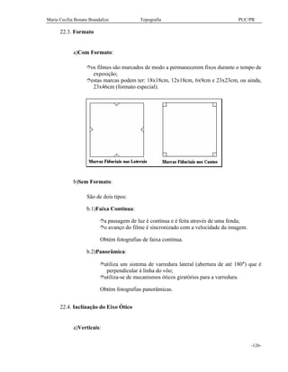 Maria Cecília Bonato Brandalize Topografia PUC/PR
-126-
22.3. Formato
a)Com Formato:
îos filmes são marcados de modo a permanecerem fixos durante o tempo de
exposição;
îestas marcas podem ter: 18x18cm, 12x18cm, 6x9cm e 23x23cm, ou ainda,
23x46cm (formato especial).
b)Sem Formato:
São de dois tipos:
b.1)Faixa Contínua:
îa passagem de luz é contínua e é feita através de uma fenda;
îo avanço do filme é sincronizado com a velocidade da imagem.
Obtém fotografias de faixa contínua.
b.2)Panorâmica:
îutiliza um sistema de varredura lateral (abertura de até 180°) que é
perpendicular à linha do vôo;
îutiliza-se de mecanismos óticos giratórios para a varredura.
Obtém fotografias panorâmicas.
22.4. Inclinação do Eixo Ótico
a)Verticais:
 