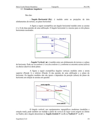 Maria Cecília Bonato Brandalize Topografia PUC/PR
Engenharia Civil -10-
4.1. Grandezas Angulares
São elas:
- Ângulo Horizontal (Hz): é medido entre as projeções de dois
alinhamentos do terreno, no plano horizontal.
A figura a seguir exemplifica um ângulo horizontal medido entre as arestas
(1 e 2) de duas paredes de uma edificação. O ângulo horizontal é o mesmo para os três planos
horizontais mostrados.
- Ângulo Vertical ( α): é medido entre um alinhamento do terreno e o plano
do horizonte. Pode ser ascendente (+) ou descendente (-), conforme se encontre acima (aclive)
ou abaixo (declive) deste plano.
A figura a seguir exemplifica ângulos verticais medidos entre a aresta
superior (Parede 1) e inferior (Parede 2) das paredes de uma edificação e o plano do
horizonte. Os ângulos medidos não são iguais e dependem da posição (altura) do plano do
horizonte em relação às arestas em questão.
O ângulo vertical, nos equipamentos topográficos modernos (teodolito e
estação total), pode também ser medido a partir da vertical do lugar (com origem no Zênite
ou Nadir), daí o ângulo denominar-se Ângulo Zenital (V ou Z) ou Nadiral (V’ ou Z’).
 