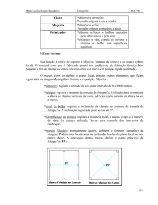 Maria Cecília Bonato Brandalize Topografia PUC/PR
-133-
Ciano îabsorve o vermelho
îressalta objetos azuis e verdes
Magenta îabsorve o verde
îressalta objetos vermelhos e azuis
Polarizador îelimina reflexos e brilhos causados
pelo ultravioleta e pelo azul
îescurece o céu, clareia as nuvens e
elimina o brilho das superfícies
aquáticas
b)Cone Interno
Sua função é servir de suporte à objetiva (sistema de lentes) e ao marco (plano
focal). O material com que é fabricado possui um coeficiente de dilatação térmica bem
pequeno a fim de manter as lentes, seu eixo ótico e o marco em posição rígida (calibrada).
O marco, além de definir o plano focal, contém outros elementos que ficam
registrados na imagem do negativo durante a exposição. São eles:
îaltímetro: registra a altitude de vôo num intervalo de 0 a 9000 metros.
îrelógio: registra o instante da tomada da fotografia. Utilizado para determinar
a altura de objetos verticais (árvores, edifícios) pelo método da altura do sol
e outros.
înível de bolha: registra a inclinação da câmara no instante da tomada da
fotografia. A inclinação registrada pode variar até 5°.
îidentificação da câmara: registra a distância focal, a marca, o tipo e o número
de série da câmara utilizada. Serve para controle dos intervalos de
calibração.
îmarcas fiduciais: normalmente quatro, definem o formato (tamanho) da
imagem. Podem estar localizadas no centro das bordas do plano focal ou nos
cantos deste. A interseção destas marcas define o ponto principal da
fotografia (PP).
 