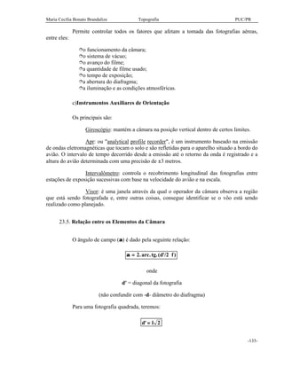 Maria Cecília Bonato Brandalize Topografia PUC/PR
-135-
Permite controlar todos os fatores que afetam a tomada das fotografias aéreas,
entre eles:
îo funcionamento da câmara;
îo sistema de vácuo;
îo avanço do filme;
îa quantidade de filme usado;
îo tempo de exposição;
îa abertura do diafragma;
îa iluminação e as condições atmosféricas.
c)Instrumentos Auxiliares de Orientação
Os principais são:
Giroscópio: mantém a câmara na posição vertical dentro de certos limites.
Apr: ou "analytical profile recorder", é um instrumento baseado na emissão
de ondas eletromagnéticas que tocam o solo e são refletidas para o aparelho situado a bordo do
avião. O intervalo de tempo decorrido desde a emissão até o retorno da onda é registrado e a
altura do avião determinada com uma precisão de ±3 metros.
Intervalômetro: controla o recobrimento longitudinal das fotografias entre
estações de exposição sucessivas com base na velocidade do avião e na escala.
Visor: é uma janela através da qual o operador da câmara observa a região
que está sendo fotografada e, entre outras coisas, consegue identificar se o vôo está sendo
realizado como planejado.
23.5. Relação entre os Elementos da Câmara
O ângulo de campo (α) é dado pela seguinte relação:
α = 2. . .( '/2 )arc tg d f
onde
d' = diagonal da fotografia
(não confundir com -d- diâmetro do diafragma)
Para uma fotografia quadrada, teremos:
d l' = 2
 