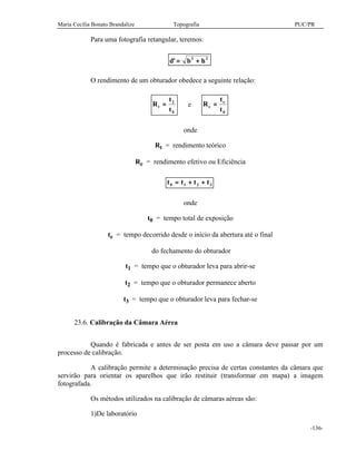 Maria Cecília Bonato Brandalize Topografia PUC/PR
-136-
Para uma fotografia retangular, teremos:
d b h' = +2 2
O rendimento de um obturador obedece a seguinte relação:
R
t
t
t = 2
0
e R
t
t
e
e
=
0
onde
Rt = rendimento teórico
Re = rendimento efetivo ou Eficiência
t t t t0 1 2 3= + +
onde
t0 = tempo total de exposição
te = tempo decorrido desde o início da abertura até o final
do fechamento do obturador
t1 = tempo que o obturador leva para abrir-se
t2 = tempo que o obturador permanece aberto
t3 = tempo que o obturador leva para fechar-se
23.6. Calibração da Câmara Aérea
Quando é fabricada e antes de ser posta em uso a câmara deve passar por um
processo de calibração.
A calibração permite a determinação precisa de certas constantes da câmara que
servirão para orientar os aparelhos que irão restituir (transformar em mapa) a imagem
fotografada.
Os métodos utilizados na calibração de câmaras aéreas são:
1)De laboratório
 