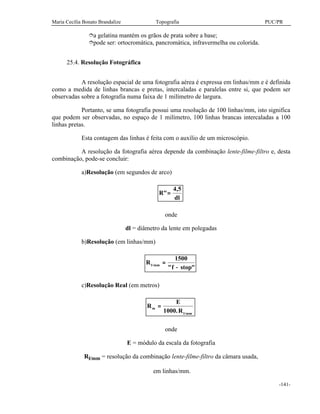 Maria Cecília Bonato Brandalize Topografia PUC/PR
-141-
îa gelatina mantém os grãos de prata sobre a base;
îpode ser: ortocromática, pancromática, infravermelha ou colorida.
25.4. Resolução Fotográfica
A resolução espacial de uma fotografia aérea é expressa em linhas/mm e é definida
como a medida de linhas brancas e pretas, intercaladas e paralelas entre si, que podem ser
observadas sobre a fotografia numa faixa de 1 milímetro de largura.
Portanto, se uma fotografia possui uma resolução de 100 linhas/mm, isto significa
que podem ser observadas, no espaço de 1 milímetro, 100 linhas brancas intercaladas a 100
linhas pretas.
Esta contagem das linhas é feita com o auxílio de um microscópio.
A resolução da fotografia aérea depende da combinação lente-filme-filtro e, desta
combinação, pode-se concluir:
a)Resolução (em segundos de arco)
R
dl
"
,
=
4 5
onde
dl = diâmetro da lente em polegadas
b)Resolução (em linhas/mm)
R
f stopl mm/
" "
=
−
1500
c)Resolução Real (em metros)
R
E
R
m
l mm
=
1000. /
onde
E = módulo da escala da fotografia
Rl/mm = resolução da combinação lente-filme-filtro da câmara usada,
em linhas/mm.
 