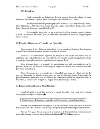 Maria Cecília Bonato Brandalize Topografia PUC/PR
-143-
25.6. Exercícios
1.Qual a resolução, em linhas/mm, de uma imagem fotográfica obtida por uma
câmara de distância focal igual a 50mm e diafragma com diâmetro de 12,5mm.
2.Foi registrada uma imagem fotográfica na escala 1:15.000 com resolução (lente-
filme-filtro) igual a 100 linhas/mm. Qual a dimensão real do menor objeto detectável na foto?
Qual a dimensão do menor objeto identificável?
3.Foram obtidas fotografias em que se podiam identificar e contar objetos de 60cm
e 90cm. A resolução da câmara é de 25 linhas/mm. Determinar a escala da fotografia para
ambos os casos.
26. Conceitos Básicos para o Trabalho com Fotografias
Estereoscopia: é um fenômeno natural que ocorre quando se observam duas imagens
fotográficas de uma mesma cena, tomadas de pontos diferentes.
Paralaxe: é o deslocamento aparente da posição de um objeto estacionário que se
encontra a uma certa distância de um observador em movimento. Quanto mais próximo estiver
o objeto do observador, maior será o deslocamento aparente deste.
Visão Estereoscópica: é a sensação de profundidade que pode ser obtida através de
processo Binocular ou Método Estereoscópico, capaz de fornecer uma sensação bastante
precisa da profundidade.
Visão Monoscópica: é a sensação de profundidade que pode ser obtida através de
processo Monocular ou Método Monoscópico, no qual as diferentes formas de percepção da
profundidade são observadas com um único olho. Permite reconhecer nos objetos as cores, a
tonalidade, o tamanho (por comparação ou pela altura da sombra) e a forma.
27. Elementos Geométricos da Visão Binocular
Ângulo Paralático ou de Convergência: é aquele formado pelos eixos óticos visuais
convergentes no objeto observado (φ).
Quanto maior a distância do observador ao objeto, menor é o ângulo paralático.
Base Ocular ou Distância Interpupilar: é a distância entre os centros óticos dos olhos
(média de 65mm - 63 a 69mm é o intervalo) e designada por (b). Dada sempre em milímetros.
Raio de Percepção Estereoscópica: é o nome dado à distância limite ou máxima com
que o olho humano permite a sensação de profundidade (RPE). Dada em metros.
 