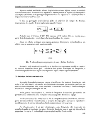 Maria Cecília Bonato Brandalize Topografia PUC/PR
-144-
Segundo estudos, a diferença mínima de profundidade entre objetos, ou seja, a acuidade
visual estereoscópica do observador, depende da diferença entre os ângulos de convergência
dos objetos observados. Esta percepção da profundidade não é possível se a diferença entre os
ângulos for inferior a 20" de arco.
O raio de percepção estereoscópica pode ser expresso em função da distância
interpupilar e dos ângulos de convergência na seguinte relação:
RPE
b
tg
=
( )β
onde β φ φ= −1 2
Portanto, para b=65mm e β=20", RPE equivale a 670 metros. Isto nos mostra que, a
partir desta distância, não é possível perceber a profundidade dos objetos.
Ainda em relação ao ângulo convergente, podemos determinar a profundidade de um
objeto, ou seja, a sua altura, pela seguinte relação:
∆h R
tg
tg
R
tg
tg
= −





 = −





2
1
2
1
1
2
1 1.
( )
( )
.
( )
( )
φ
φ
φ
φ
onde
φ1 e φ2 são os ângulos convergentes do topo e da base do objeto.
A maneira mais simples de se conhecer os ângulos convergentes de um objeto é através
do uso das fotografias aéreas, pois, a distância entre pontos homólogos nas fotografias, é
diretamente proporcional ao ângulo convergente no objeto sobre a superfície terrestre.
28. Princípio da Terceira Dimensão
A terceira dimensão forma-se no cérebro pela diferença das imagens formadas em cada
retina. Cada olho observa e transmite ao cérebro duas dimensões, que somadas, perfazem um
total de quatro dimensões. Mas, como uma delas é comum aos dois olhos, a fusão das imagens
traduz-se na formação da imagem em 3D.
Assim, para a visualização da 3D através de fotografias, é necessário que se tenha um
par de fotos de uma mesma cena ou região, tomadas de pontos distintos no espaço.
Par Estereoscópico: é o nome dado ao par de fotografias aéreas consecutivas, tomadas a
partir de uma distância constante entre as estações de exposição e capazes de reproduzir o
modelo espacial do terreno fotografado. Também denominado estereograma.
Par Pseudoscópico: é um par estereoscópico cujas fotografias são observadas em
posições trocadas e invertidas, ou seja, a fotografia da direita toma o lugar da fotografia da
esquerda e vice-versa. A profundidade do par original também fica invertida.
 