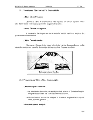 Maria Cecília Bonato Brandalize Topografia PUC/PR
-145-
28.1. Maneiras de Observar um Par Estereoscópico
a)Eixos Óticos Cruzados
Observa-se a foto da direita com o olho esquerdo e a foto da esquerda com o
olho direito e sem auxílio de equipamento. Exige muito esforço.
b)Eixos Óticos Convergentes
A observação da imagem se faz de maneira natural. Métodos: anaglifo, luz
polarizada e luz intermitente.
c)Eixos Óticos Paralelos
Observa-se a foto da direita com o olho direito e a foto da esquerda com o olho
esquerdo, com ou sem o auxílio do estereoscópio de espelhos. Exige certo esforço.
28.2. Processos para Obter a Visão Estereoscópica
a)Estereoscopia Voluntária
îSem instrumento: com os eixos óticos paralelos, através da fusão das imagens
fotográficas colocadas a ± 25cm de distância dos olhos.
îCom instrumento: a fusão das imagens se dá através de processo ótico (duas
lentes, espelhos, prismas...).
b)Estereoscopia de Anaglifo
 