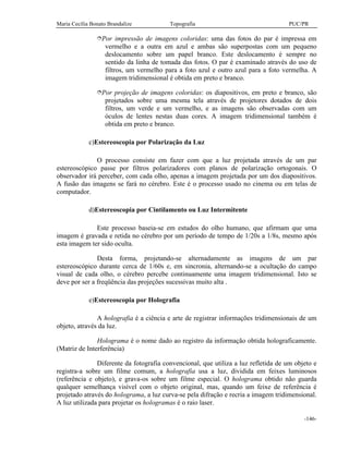 Maria Cecília Bonato Brandalize Topografia PUC/PR
-146-
îPor impressão de imagens coloridas: uma das fotos do par é impressa em
vermelho e a outra em azul e ambas são superpostas com um pequeno
deslocamento sobre um papel branco. Este deslocamento é sempre no
sentido da linha de tomada das fotos. O par é examinado através do uso de
filtros, um vermelho para a foto azul e outro azul para a foto vermelha. A
imagem tridimensional é obtida em preto e branco.
îPor projeção de imagens coloridas: os diapositivos, em preto e branco, são
projetados sobre uma mesma tela através de projetores dotados de dois
filtros, um verde e um vermelho, e as imagens são observadas com um
óculos de lentes nestas duas cores. A imagem tridimensional também é
obtida em preto e branco.
c)Estereoscopia por Polarização da Luz
O processo consiste em fazer com que a luz projetada através de um par
estereoscópico passe por filtros polarizadores com planos de polarização ortogonais. O
observador irá perceber, com cada olho, apenas a imagem projetada por um dos diapositivos.
A fusão das imagens se fará no cérebro. Este é o processo usado no cinema ou em telas de
computador.
d)Estereoscopia por Cintilamento ou Luz Intermitente
Este processo baseia-se em estudos do olho humano, que afirmam que uma
imagem é gravada e retida no cérebro por um período de tempo de 1/20s a 1/8s, mesmo após
esta imagem ter sido oculta.
Desta forma, projetando-se alternadamente as imagens de um par
estereoscópico durante cerca de 1/60s e, em sincronia, alternando-se a ocultação do campo
visual de cada olho, o cérebro percebe continuamente uma imagem tridimensional. Isto se
deve por ser a freqüência das projeções sucessivas muito alta .
e)Estereoscopia por Holografia
A holografia é a ciência e arte de registrar informações tridimensionais de um
objeto, através da luz.
Holograma é o nome dado ao registro da informação obtida holograficamente.
(Matriz de Interferência)
Diferente da fotografia convencional, que utiliza a luz refletida de um objeto e
registra-a sobre um filme comum, a holografia usa a luz, dividida em feixes luminosos
(referência e objeto), e grava-os sobre um filme especial. O holograma obtido não guarda
qualquer semelhança visível com o objeto original, mas, quando um feixe de referência é
projetado através do holograma, a luz curva-se pela difração e recria a imagem tridimensional.
A luz utilizada para projetar os hologramas é o raio laser.
 