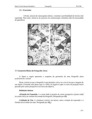 Maria Cecília Bonato Brandalize Topografia PUC/PR
-147-
28.3. Exercícios
1)Tente, através do estereograma abaixo, visualizar a profundidade do terreno nele
registrado. Para tanto, utilize-se do processo de estereoscopia voluntária (não há necessidade
de aparelhos).
29. Geometria Básica da Fotografia Aérea
A figura a seguir apresenta o esquema da geometria de uma fotografia aérea
perfeitamente vertical.
Desta, conclui-se que a fotografia é uma projeção cônica ou central em que a imagem de
um objeto é formada num plano (que é o filme ou negativo) após os raios de projeção terem
passado pelo centro perspectivo (ou ótico) da objetiva.
Definições básicas
a)Estação de Exposição: é o nome dado à posição do centro perspectivo (ponto nodal
ou centro ótico) no instante da tomada da fotografia. Designado por (O).
b)Altitude de Vôo: é a distância vertical, em metros, entre a estação de exposição e o
Geóide (nível médio do mar). Designado por (Ho).
 