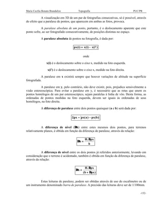 Maria Cecília Bonato Brandalize Topografia PUC/PR
-152-
A visualização em 3D de um par de fotografias consecutivas, só é possível, através
do efeito que a paralaxe de pontos, que aparecem em ambas as fotos, provoca.
A paralaxe absoluta de um ponto, portanto, é o deslocamento aparente que este
ponto sofre, ao ser fotografado consecutivamente, de posições distintas no espaço.
A paralaxe absoluta de pontos na fotografia, é dada por:
px i x i x i( ) ( ) ( ')= −
onde
x(i) é o deslocamento sobre o eixo x, medido na foto esquerda.
x(i') é o deslocamento sobre o eixo x, medido na foto direita.
A paralaxe em x existirá sempre que houver variações de altitude na superfície
fotografada.
A paralaxe em y, pelo contrário, não deve existir, pois, prejudica sensivelmente a
visão estereoscópica. Para evitar a paralaxe em y, é necessário que as retas que unem os
pontos homólogos de um par estereoscópico, sejam paralelas à linha de vôo. Desta forma, as
ordenadas de pontos medidas na foto esquerda, devem ser iguais às ordenadas de seus
homólogos, na foto direita.
A diferença de paralaxe entre dois pontos quaisquer (a e b) será dada por:
∆px px a px b= −( ) ( )
A diferença de nível (∆h) entre estes mesmos dois pontos, para terrenos
relativamente planos, é obtida em função da diferença de paralaxe, através da relação:
∆
∆
h
H px
b
=
.
A diferença de nível entre os dois pontos já referidos anteriormente, levando em
consideração que o terreno é acidentado, também é obtida em função da diferença de paralaxe,
através da relação:
∆
∆
∆
h
H px
b px
=
+
.
( )
Estas leituras de paralaxe, podem ser obtidas através de uso do escalímetro ou de
um instrumento denominado barra de paralaxe. A precisão das leituras deve ser de 1/100mm.
 